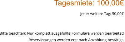Tagesmiete: 100,00€ Jeder weitere Tag: 50,00€  Bitte beachten: Nur komplett ausgefüllte Formulare werden bearbeitet!  Reservierungen werden erst nach Anzahlung bestätigt.