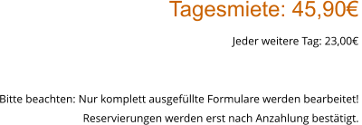 Tagesmiete: 45,90€ Jeder weitere Tag: 23,00€  Bitte beachten: Nur komplett ausgefüllte Formulare werden bearbeitet!  Reservierungen werden erst nach Anzahlung bestätigt.