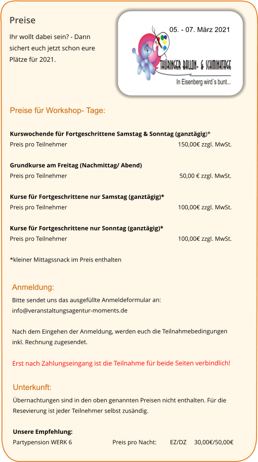 Preise Ihr wollt dabei sein? - Dann sichert euch jetzt schon eure Plätze für 2021.   05. - 07. März 2021 Preise für Workshop- Tage:  Kurswochende für Fortgeschrittene Samstag & Sonntag (ganztägig)* Preis pro Teilnehmer 						150,00€ zzgl. MwSt.   Grundkurse am Freitag (Nachmittag/ Abend) Preis pro Teilnehmer						 50,00 € zzgl. MwSt.  Kurse für Fortgeschrittene nur Samstag (ganztägig)* Preis pro Teilnehmer 						100,00€ zzgl. MwSt.   Kurse für Fortgeschrittene nur Sonntag (ganztägig)* Preis pro Teilnehmer 						100,00€ zzgl. MwSt.   *kleiner Mittagssnack im Preis enthalten  Anmeldung: Bitte sendet uns das ausgefüllte Anmeldeformular an:  info@veranstaltungsagentur-moments.de  Nach dem Eingehen der Anmeldung, werden euch die Teilnahmebedingungen inkl. Rechnung zugesendet.  Erst nach Zahlungseingang ist die Teilnahme für beide Seiten verbindlich! Unterkunft:  Übernachtungen sind in den oben genannten Preisen nicht enthalten. Für die Resevierung ist jeder Teilnehmer selbst zusändig.  Unsere Empfehlung:  Partypension WERK 6 	 	    Preis pro Nacht: 	     EZ/DZ     30,00€/50,00€
