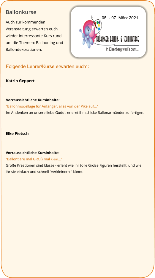 Ballonkurse Auch zur kommenden Veranstaltung erwarten euch wieder interressante Kurs rund um die Themen: Ballooning und Ballondekorationen.   05. - 07. März 2021 Folgende Lehrer/Kurse erwarten euch*:  Katrin Geppert   Vorraussichtliche Kursinhalte: “Ballonmodellage für Anfänger, alles von der Pike auf...” Im Andenken an unsere liebe Guddi, erlernt ihr schicke Ballonarmänder zu fertigen.   Elke Pietsch   Vorraussichtliche Kursinhalte: “Ballontiere mal GROß mal klein...” Große Kreationen sind klasse - erlent wie ihr tolle Große Figuren herstellt, und wie ihr sie einfach und schnell “verkleinern “ könnt.