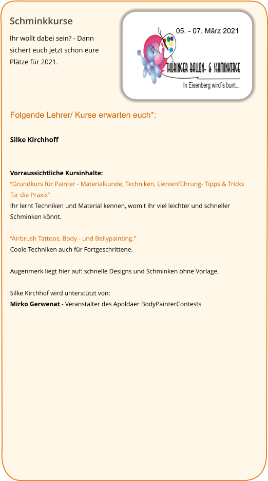 Schminkkurse Ihr wollt dabei sein? - Dann sichert euch jetzt schon eure Plätze für 2021.   05. - 07. März 2021 Folgende Lehrer/ Kurse erwarten euch*:  Silke Kirchhoff   Vorraussichtliche Kursinhalte: “Grundkurs für Painter - Materialkunde, Techniken, Lienienführung- Tipps & Tricks für die Praxis” Ihr lernt Techniken und Material kennen, womit ihr viel leichter und schneller Schminken könnt.  “Airbrush Tattoos, Body - und Bellypainting.” Coole Techniken auch für Fortgeschrittene.  Augenmerk liegt hier auf: schnelle Designs und Schminken ohne Vorlage.  Silke Kirchhof wird unterstützt von:  Mirko Gerwenat - Veranstalter des Apoldaer BodyPainterContests